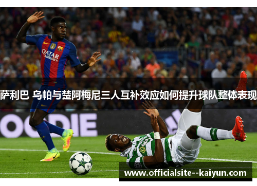 萨利巴 乌帕与楚阿梅尼三人互补效应如何提升球队整体表现