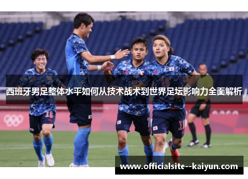 西班牙男足整体水平如何从技术战术到世界足坛影响力全面解析