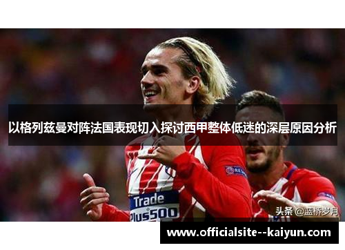以格列兹曼对阵法国表现切入探讨西甲整体低迷的深层原因分析 以格列兹曼对阵法国表现切入探讨西甲整体低迷的深层原因分析
