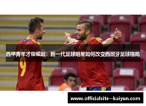 西甲青年才俊崛起:新一代足球明星如何改变西班牙足球格局 西甲青年才俊崛起:新一代足球明星如何改变西班牙足球格局