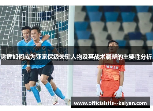 谢晖如何成为亚泰保级关键人物及其战术调整的重要性分析 谢晖如何成为亚泰保级关键人物及其战术调整的重要性分析
