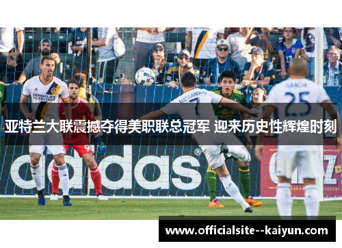 亚特兰大联震撼夺得美职联总冠军 迎来历史性辉煌时刻 亚特兰大联震撼夺得美职联总冠军 迎来历史性辉煌时刻